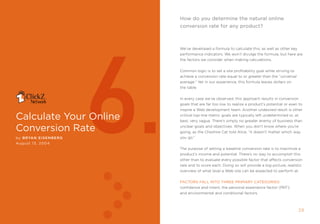 how do you determine the natural online
                                                              conversion rate for any product?




                             6.
                                                              We’ve developed a formula to calculate this, as well as other key
                                                              performance indicators. We won’t divulge the formula, but here are
                                                              the factors we consider when making calculations.


                                                              Common logic is to set a site profitability goal while striving to
                                                              achieve a conversion rate equal to or greater than the “universal
                                                              average.” Yet in our experience, this formula leaves dollars on
                                                              the table.


                                                              in every case we’ve observed, this approach results in conversion
                                                              goals that are far too low to realize a product’s potential or even to
                                                              inspire a Web development team. another undesired result is other

calculate your Online                                         critical top-line metric goals are typically left undetermined or, at
                                                              best, very vague. there’s simply no greater enemy of business than

conversion rate                                               unclear goals and objectives. When you don’t know where you’re
                                                              going, as the Cheshire Cat told alice, “it doesn’t matter which way
by Bryan EI sEnBE r g                                         you go.”
August 13, 2004
                                                              the purpose of setting a baseline conversion rate is to maximize a
                                                              product’s income and potential. there’s no way to accomplish this
                                                              other than to evaluate every possible factor that affects conversion
                                                              rate and to score each. Doing so will provide a big-picture, realistic
                                                              overview of what level a Web site can be expected to perform at.


                                                              FAcTOrs FAll inTO Three PrimAry cATegOries:
                                                              confidence and intent; the personal experience factor (pef);
                                                              and environmental and conditional factors.



2                      clickZ: besT OF Web AnAlyTics guiDe                                                                        2
 