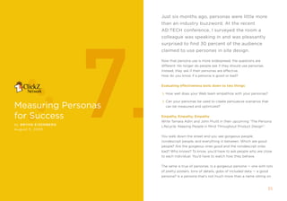 Just six months ago, personas were little more
                             than an industry buzzword. At the recent




                        7.
                             AD:Tech conference, i surveyed the room a
                             colleague was speaking in and was pleasantly
                             surprised to find 30 percent of the audience
                             claimed to use personas in site design.

                             now that persona use is more widespread, the questions are
                             different. no longer do people ask if they should use personas.
                             instead, they ask if their personas are effective.
                             How do you know if a persona is good or bad?


                             Evaluating effectiveness boils down to two things:

                               How well does your Web team empathize with your personas?

                               Can your personas be used to create persuasive scenarios that
measuring Personas             can be measured and optimized?


for success                  Empathy, Empathy, Empathy
                             Write tamara adlin and John pruitt in their upcoming “the persona
by Bryan EIsE nBE r g
                             Lifecycle: keeping people in mind throughout product Design”:
August 5, 2005

                             You walk down the street and you see gorgeous people,
                             nondescript people, and everything in between. Which are good
                             people? are the gorgeous ones good and the nondescript ones
                             bad? Who knows? to know, you’d have to ask people who are close
                             to each individual. You’d have to watch how they behave.


                             the same is true of personas. is a gorgeous persona — one with lots
                             of pretty posters, tons of details, gobs of included data — a good
                             persona? is a persona that’s not much more than a name sitting on


                                                                                               35
 