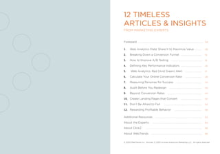 12 Timeless
ArTicles & insighTs
from marketing experts


foreward .......................................................................................................          04


1.      Web analytics Data: share it to maximize Value ...........                                                        06

2.      Breaking Down a Conversion funnel .................................                                               10

3.      How to improve a/B testing ..................................................                                     16

4.      Defining key performance indicators .................................                                             20

5.	      Web analytics: red (and green) alert ...........................                                                 21

6.      Calculate Your online Conversion rate                                               ..........................    28

7.      measuring personas for success .........................................                                          34

8.      audit Before You redesign                                   ...................................................   40

9.      Beyond Conversion rates                                 ......................................................    44

10. Create Landing pages that Convert                                                .................................    50

11. Don’t Be afraid to fail                                ............................................................   54

12. rewarding profitable Behavior                                           ..........................................    58


additional resources ..........................................................................                           63

about the experts                       ..............................................................................    64

about ClickZ                   ........................................................................................   66

about Webtrends ................................................................................                          66



© 2005 Webtrends inc. articles: © 2005 incisive interactive marketing LLC. all rights reserved.
 