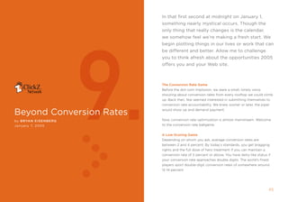 in that first second at midnight on January 1,
                                                               something nearly mystical occurs. Though the
                                                               only thing that really changes is the calendar,




                             9.
                                                               we somehow feel we’re making a fresh start. We
                                                               begin plotting things in our lives or work that can
                                                               be different and better. Allow me to challenge
                                                               you to think afresh about the opportunities 2005
                                                               offers you and your Web site.



                                                               The Conversion rate game
                                                               Before the dot-com implosion, we were a small, lonely voice
                                                               shouting about conversion rates from every rooftop we could climb
                                                               up. Back then, few seemed interested in submitting themselves to
                                                               conversion rate accountability. We knew sooner or later, the piper

beyond conversion rates                                        would show up and demand payment.


by B ryan EIsE nBE r g                                         now, conversion rate optimization is almost mainstream. Welcome
January , 2005                                                to the conversion rate ballgame.


                                                               a Low-scoring game
                                                               Depending on whom you ask, average conversion rates are
                                                               between 2 and 4 percent. By today’s standards, you get bragging
                                                               rights and the full dose of hero treatment if you can maintain a
                                                               conversion rate of 5 percent or above. You have deity-like status if
                                                               your conversion rate approaches double digits. the world’s finest
                                                               players sport double-digit conversion rates of somewhere around
                                                               12-14 percent.




44                       clickZ: besT OF Web AnAlyTics guiDe                                                                      45
 