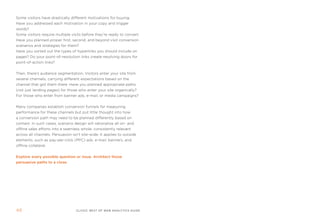 some visitors have drastically different motivations for buying.
Have you addressed each motivation in your copy and trigger
words?
some visitors require multiple visits before they’re ready to convert.
Have you planned proper first, second, and beyond visit conversion
scenarios and strategies for them?
Have you sorted out the types of hyperlinks you should include on
pages? Do your point-of-resolution links create resolving doors for
point-of-action links?


then, there’s audience segmentation. Visitors enter your site from
several channels, carrying different expectations based on the
channel that got them there. Have you planned appropriate paths
(not just landing pages) for those who enter your site organically?
for those who enter from banner ads, e-mail, or media campaigns?


many companies establish conversion funnels for measuring
performance for these channels but put little thought into how
a conversion path may need to be planned differently based on
context. in such cases, scenario design will rationalize all on- and
offline sales efforts into a seamless whole, consistently relevant
across all channels. persuasion isn’t site-wide. it applies to outside
elements, such as pay-per-click (ppC) ads, e-mail, banners, and
offline collateral.


Explore every possible question or issue. architect those
persuasive paths to a close.




4                                 clickZ: besT OF Web AnAlyTics guiDe
 