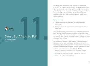 On a recent business trip, i read “celebrate
                          Failure” in American Airlines’ in-flight magazine.
                          The president and ceO of sygate Technologies,




                 11.
                          John De santis, provided a number of great
                          quotes that got me thinking about Web site
                          optimization.

                          My two favorites:

                          1. i’ve been known to say that we’re not making mistakes
                             fast enough.

                          2. there’s no way to be innovative and entrepreneurial without
                             taking risks.


                          some of the best site optimization lessons come from failed tests.
                          Don’t be afraid of trying something in a test. Do be afraid if you
                          aren’t using a/B or multivariate testing to improve your site. Unless
Don’t be Afraid to Fail   you measure, test, and tune, you have no idea if changes you make
                          improve or harm the site.
by Jason BurBy
August 2, 2005            the number one problem in Web analytics is getting people to
                          take action on the data. assume you use analytics to identify
                          opportunities, forecast the potential outcome of site changes, and
                          monetize those potential changes to prioritize them. now it’s time
                          to act on those opportunities. Here are your options:

                            talk about improving things but don't ever make changes.

                            roll out a new page, new content, or a new call to action.

                            Conduct an a/B or multivariate test.




                                                                                               55
 