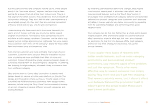 But this coercion treats the symptom, not the cause. these people       By rewarding users based on behavioral changes, eBay hoped
aren’t in the “low order amount” segment because they’ve been           to accomplish several goals. it educated users about new or
waiting for a reward that will entice them to buy more. they’re in      misunderstood features, such as the “Buy it now” button. it
that segment for other reasons: they don’t know the full breadth of     encouraged more profitable multi-category behavior and extended
your product offerings. they don’t feel the site’s user experience is   its brand into product categories some customers don’t associate
personalized enough. or, they don’t feel an emotional connection        with eBay. it trained users to be a better community by rewarding
with your brand and use you only for price comparison.                  them for submitting feedback and performing other good-
                                                                        neighbor tasks.
Understanding why these users don’t shop more frequently (or
spend a lot of money) will help you structure a better reward           Your company can do this, too. rather than a simple points-based
program or promotion. for instance, many companies we work              reward program, offer promotions based on customer behavior.
with have a multi-category problem. Customers use the site to buy       eBay’s promotion ended a while ago, but users who shopped
jewelry but not clothes; electronics but not books. for some reason,    for electronics for the first time because of the multi-category
these customers don’t think of the company’s brand for these other      promotion now think of eBay for electronics, not just for
items and instead shop at competitors’ sites.                           antique cameras.


multi-channel customers are more profitable than single-channel
                                                                        if you couple these types of rewards with
customers. Customers who use your Web site in addition to your
store or catalog are more profitable than Web- or store-only            better onsite features, such as cross-category
customers. instead of rewarding single-category shoppers based on       promotions and personalized product
purchases, reward them for discovering new categories. try offering
                                                                        promotions, you treat the cause of the problem,
free shipping to single-category shoppers if they purchase an item
from a different category.                                              not just the symptom. This is a far more
                                                                        effective way to reward someone than simply
eBay did this with its “Camp eBay” promotion. it awards merit
                                                                        saying “buy more and you’ll get free shipping.”
badges based on various activities users perform on the site. the
badges aren’t based on simple purchases. they’re based on how           That reward certainly works, but it doesn’t affect
purchases are made and what’s purchased. merit-badge-worthy             user behavior beyond the promotion itself. it
behaviors include using the “Buy it now” button instead of bidding
on an item, shopping in several different product categories, and
                                                                        doesn’t get to the actual reason these users
posting feedback.                                                       aren’t more profitable.




60                                clickZ: besT OF Web AnAlyTics guiDe                                                                      61
 