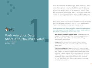like a diamond in the rough, web analytics data
                             may have great volume, but they don’t display
                             their true worth until in an expert’s hands. cut




                  1.
                             for maximum brilliance, data can bring light and
                             value to an organization’s many different facets.



                             many people within an organization – from executives to developers
                             and merchandisers – can benefit from the insight analytics data
                             have to offer, if staffers are given data they can act on.


                             When designing your analytics reports and defining the data you
                             intend to capture, consider the following teams’ needs, and how
                             they might use the data to improve their work:


Web Analytics Data:
                               Web product managers/business leads. these managers can
                               evaluate the effectiveness of their site sections and outcome
                               of site changes. they can also use analytics to identify
share it to maximize Value     improvement opportunities.

by Jason B urBy                Designers. site designers can evaluate different designs’
march 15, 2005                 performances. they can also conduct a/B or multivariable
                               design tests.

                               Executive/management team. Until recently, executives and
                               management teams didn’t pay much attention to Web analytics.
                               now, some of our most successful clients use Web data to set
                               corporate or group goals, as well as to evaluate the success of
                               different groups or individuals. many of our clients even use
                               this data as part of their bonus distribution plan, especially
                               for their Web teams, tying specific metric goals to individual
                               performance evaluations.


                                                                                                 0
 