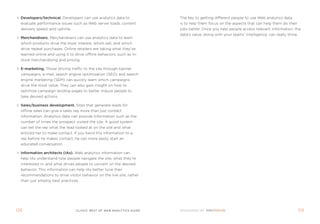 Developers/technical. Developers can use analytics data to            the key to getting different people to use Web analytics data
 evaluate performance issues such as Web server loads, content         is to help them focus on the aspects that can help them do their
 delivery speed, and uptime.                                           jobs better. once you help people access relevant information, the
                                                                       data’s value, along with your teams’ intelligence, can really shine.
 Merchandisers. merchandisers can use analytics data to learn
 which products drive the most interest, which sell, and which
 drive repeat purchases. online retailers are taking what they’ve
 learned online and using it to drive offline behaviors, such as in-
 store merchandising and pricing.

 E-marketing. those driving traffic to the site through banner
 campaigns, e-mail, search engine optimization (seo) and search
 engine marketing (sem) can quickly learn which campaigns
 drive the most value. they can also gain insight on how to
 optimize campaign landing pages to better induce people to
 take desired actions.

 sales/business development. sites that generate leads for
 offline sales can give a sales rep more than just contact
 information. analytics data can provide information such as the
 number of times the prospect visited the site. a good system
 can tell the rep what the lead looked at on the site and what
 enticed her to make contact. if you hand this information to a
 rep before he makes contact, he can more easily start an
 educated conversation.

 Information architects (Ias). Web analytics information can
 help ias understand how people navigate the site, what they’re
 interested in, and what drives people to convert on the desired
 behavior. this information can help ias better tune their
 recommendations to drive visitor behavior on the live site, rather
 than just employ best practices.




0                              clickZ: besT OF Web AnAlyTics guiDe                                                                           0
 