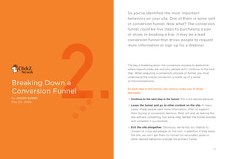 so you’ve identified the most important
                                                     behaviors on your site. One of them is some sort
                                                     of conversion funnel. now what? The conversion




                     2.
                                                     funnel could be five steps to purchasing a pair
                                                     of shoes or booking a trip. it may be a lead
                                                     conversion funnel that drives people to request
                                                     more information or sign up for a Webinar.




                                                     the key is breaking down the conversion process to determine
                                                     where opportunities are and why people don’t continue to the next
                                                     step. When analyzing a conversion process or funnel, you must
                                                     understand the overall conversion is made up of a series

breaking Down a                                      of microconversions.



conversion Funnel
                                                     at each step in the funnel, site visitors make one of three
                                                     decisions:

by Jason BurBy                                         Continue to the next step in the funnel. this is the desired behavior.
may 24, 2005
                                                       Leave the funnel and go to other content on the site. in many
                                                       cases, these people seek more information, often to support
                                                       their buying or conversion decision. most will end up leaving the
                                                       site without converting, but some may reenter the funnel process
                                                       and complete it successfully.

                                                       Exit the site altogether. obviously, we’ve lost our chance to
                                                       convert or cross-sell people on this visit. in addition, if they leave
                                                       the site, we can’t get them to convert on secondary goals or
                                                       other desired behaviors outside the primary funnel.


10               breAking DOWn A cOnVersiOn Funnel                                                                          11
 