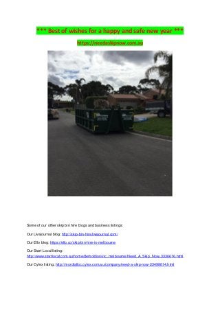 *** Best of wishes for a happy and safe new year ***
https://needaskipnow.com.au
Some of our other skip bin hire blogs and business listings:
Our Livejournal blog: http://skip-bin-hire.livejournal.com/
Our Ello blog: https://ello.co/skip-bin-hire-in-melbourne
Our Start Local listing:
http://www.startlocal.com.au/home/demolition/vic_melbourne/Need_A_Skip_Now_3336616.html
Our Cylex listing: http://mordialloc.cylex.com.au/company/need-a-skip-now-23498614.html
 