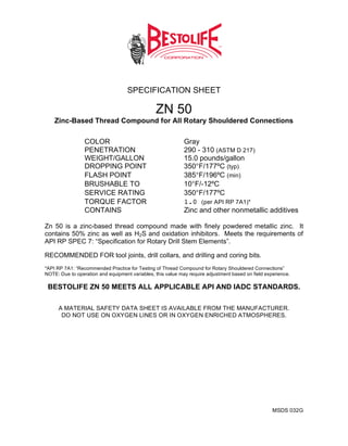 SPECIFICATION SHEET

                                                ZN 50
    Zinc-Based Thread Compound for All Rotary Shouldered Connections

                 COLOR                                       Gray
                 PENETRATION                                 290 - 310 (ASTM D 217)
                 WEIGHT/GALLON                               15.0 pounds/gallon
                 DROPPING POINT                              350°F/177ºC (typ)
                 FLASH POINT                                 385°F/196ºC (min)
                 BRUSHABLE TO                                10°F/-12ºC
                 SERVICE RATING                              350°F/177ºC
                 TORQUE FACTOR                               1.0 (per API RP 7A1)*
                 CONTAINS                                    Zinc and other nonmetallic additives

Zn 50 is a zinc-based thread compound made with finely powdered metallic zinc. It
contains 50% zinc as well as H2S and oxidation inhibitors. Meets the requirements of
API RP SPEC 7: “Specification for Rotary Drill Stem Elements”.

RECOMMENDED FOR tool joints, drill collars, and drilling and coring bits.
*API RP 7A1: “Recommended Practice for Testing of Thread Compound for Rotary Shouldered Connections”
NOTE: Due to operation and equipment variables, this value may require adjustment based on field experience.

 BESTOLIFE ZN 50 MEETS ALL APPLICABLE API AND IADC STANDARDS.

      A MATERIAL SAFETY DATA SHEET IS AVAILABLE FROM THE MANUFACTURER.
       DO NOT USE ON OXYGEN LINES OR IN OXYGEN ENRICHED ATMOSPHERES.




                                                                                                    MSDS 032G
 