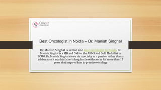 Best Oncologist in Noida – Dr. Manish Singhal
Dr. Manish Singhal is senior and best oncologist in Noida. Dr.
Manish Singhal is a MD and DM for the AIIMS and Gold Medallist in
ECMO. Dr. Manish Singhal views his specialty as a passion rather than a
job because it was his father's long battle with cancer for more than 15
years that inspired him to practise oncology
 