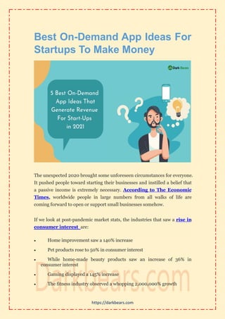 https://darkbears.com
Best On-Demand App Ideas For
Startups To Make Money
The unexpected 2020 brought some unforeseen circumstances for everyone.
It pushed people toward starting their businesses and instilled a belief that
a passive income is extremely necessary. According to The Economic
Times, worldwide people in large numbers from all walks of life are
coming forward to open or support small businesses somehow.
If we look at post-pandemic market stats, the industries that saw a rise in
consumer interest are:
 Home improvement saw a 140% increase
 Pet products rose to 50% in consumer interest
 While home-made beauty products saw an increase of 36% in
consumer interest
 Gaming displayed a 145% increase
 The fitness industry observed a whopping 2,000,000% growth
 