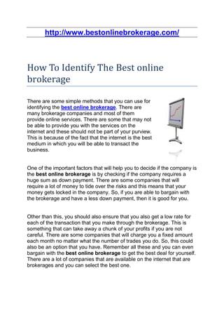 http://www.bestonlinebrokerage.com/



How To Identify The Best online
brokerage

There are some simple methods that you can use for
identifying the best online brokerage. There are
many brokerage companies and most of them
provide online services. There are some that may not
be able to provide you with the services on the
internet and these should not be part of your purview.
This is because of the fact that the internet is the best
medium in which you will be able to transact the
business.


One of the important factors that will help you to decide if the company is
the best online brokerage is by checking if the company requires a
huge sum as down payment. There are some companies that will
require a lot of money to tide over the risks and this means that your
money gets locked in the company. So, if you are able to bargain with
the brokerage and have a less down payment, then it is good for you.


Other than this, you should also ensure that you also get a low rate for
each of the transaction that you make through the brokerage. This is
something that can take away a chunk of your profits if you are not
careful. There are some companies that will charge you a fixed amount
each month no matter what the number of trades you do. So, this could
also be an option that you have. Remember all these and you can even
bargain with the best online brokerage to get the best deal for yourself.
There are a lot of companies that are available on the internet that are
brokerages and you can select the best one.
 