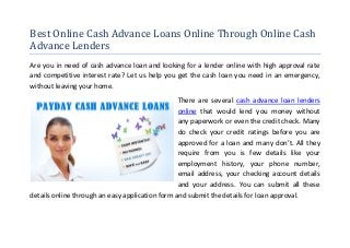 Best Online Cash Advance Loans Online Through Online Cash
Advance Lenders
Are you in need of cash advance loan and looking for a lender online with high approval rate
and competitive interest rate? Let us help you get the cash loan you need in an emergency,
without leaving your home.
                                                 There are several cash advance loan lenders
                                                 online that would lend you money without
                                                 any paperwork or even the credit check. Many
                                                 do check your credit ratings before you are
                                                 approved for a loan and many don’t. All they
                                                 require from you is few details like your
                                                 employment history, your phone number,
                                                 email address, your checking account details
                                                 and your address. You can submit all these
details online through an easy application form and submit the details for loan approval.
 