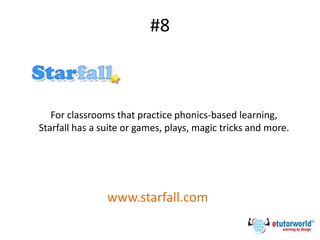 #8
For classrooms that practice phonics-based learning,
Starfall has a suite or games, plays, magic tricks and more.
www.starfall.com
 