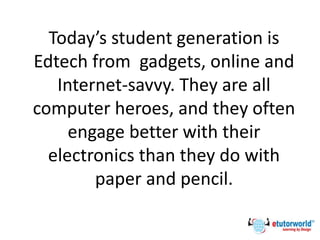Today’s student generation is
Edtech from gadgets, online and
Internet-savvy. They are all
computer heroes, and they often
engage better with their
electronics than they do with
paper and pencil.
 