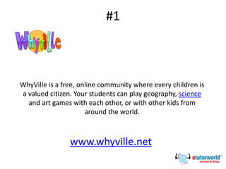 #1
www.whyville.net
WhyVille is a free, online community where every children is
a valued citizen. Your students can play geography, science
and art games with each other, or with other kids from
around the world.
 