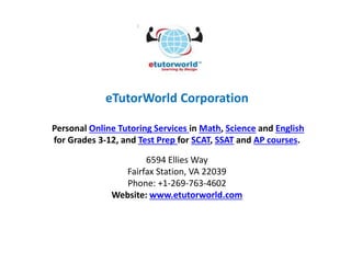 eTutorWorld Corporation
Personal Online Tutoring Services in Math, Science and English
for Grades 3-12, and Test Prep for SCAT, SSAT and AP courses.
6594 Ellies Way
Fairfax Station, VA 22039
Phone: +1-269-763-4602
Website: www.etutorworld.com
 