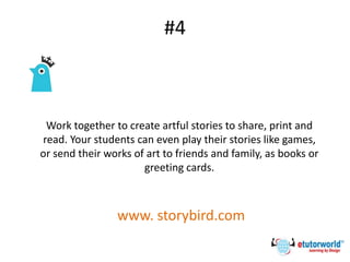 #4
Work together to create artful stories to share, print and
read. Your students can even play their stories like games,
or send their works of art to friends and family, as books or
greeting cards.
www. storybird.com
 
