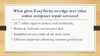 What gives EasyTechy an edge over other
online computer repair services?
• 24/7 online support creates a web community.
• Reliant & Authentic services provided.
• Simplified services made all the more easier.
• Efficient manpower enhancing customer growth rate.
 