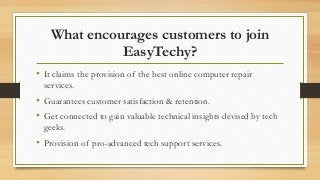What encourages customers to join
EasyTechy?
• It claims the provision of the best online computer repair
services.
• Guarantees customer satisfaction & retention.
• Get connected to gain valuable technical insights devised by tech
geeks.
• Provision of pro-advanced tech support services.
 