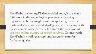 EasyTechy is a leading IT firm enabled enough to create a
difference in the technological practices by devising
ingenious technical insights and incorporating the same
professed ideals, tactics and ideologies in their dealings with
the customers come partners. It ensures the provision of
the best online computer repair services. Connect with
EasyTechy by mailing at support@easytechy.com for
further enquiries.
 