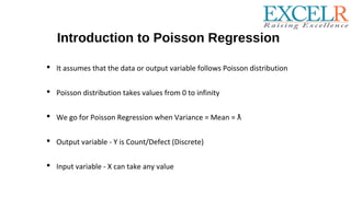 Introduction to Poisson Regression
 It assumes that the data or output variable follows Poisson distribution
 Poisson distribution takes values from 0 to infinity
 We go for Poisson Regression when Variance = Mean = ƛ
 Output variable - Y is Count/Defect (Discrete)
 Input variable - X can take any value
 