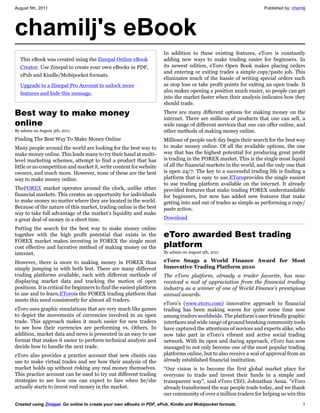 August 5th, 2011                                                                                                    Published by: chamilj




chamilj's eBook
                                                                       In addition to these existing features, eToro is constantly
  This eBook was created using the Zinepal Online eBook                adding new ways to make trading easier for beginners. In
  Creator. Use Zinepal to create your own eBooks in PDF,               its newest edition, eToro Open Book makes placing orders
                                                                       and entering or exiting trades a simple copy/paste job. This
  ePub and Kindle/Mobipocket formats.
                                                                       eliminates much of the hassle of writing special orders such
  Upgrade to a Zinepal Pro Account to unlock more                      as stop loss or take profit points for exiting an open trade. It
  features and hide this message.                                      also makes opening a position much easier, so people can get
                                                                       into the market faster when their analysis indicates how they
                                                                       should trade.

Best way to make money                                                 There are many different options for making money on the
                                                                       internet. There are millions of products that one can sell, a
online                                                                 wide range of different services that one can offer online, and
By admin on August 5th, 2011                                           other methods of making money online.
Finding The Best Way To Make Money Online                              Millions of people each day begin their search for the best way
Many people around the world are looking for the best way to           to make money online. Of all the available options, the one
make money online. This leads many to try their hand at multi-         way that has the highest potential for producing great profit
level marketing schemes, attempt to find a product that has            is trading in the FOREX market. This is the single most liquid
little or no competition and market it, write content for website      of all the financial markets in the world, and the only one that
owners, and much more. However, none of these are the best             is open 24/7. The key to a successful trading life is finding a
way to make money online.                                              platform that is easy to use.EToroprovides the single easiest
                                                                       to use trading platform available on the internet. It already
TheFOREX market operates around the clock, unlike other                provided features that make trading FOREX understandable
financial markets. This creates an opportunity for individuals         for beginners, but now has added new features that make
to make money no matter where they are located in the world.           getting into and out of trades as simple as performing a copy/
Because of the nature of this market, trading online is the best       paste action.
way to take full advantage of the market’s liquidity and make
a great deal of money in a short time.                                 Download

Putting the search for the best way to make money online
together with the high profit potential that exists in the             eToro awarded Best trading
FOREX market makes investing in FOREX the single most
cost effective and lucrative method of making money on the             platform
internet.                                                              By admin on August 5th, 2011

However, there is more to making money in FOREX than                   eToro Snags a World Finance Award for Most
simply jumping in with both feet. There are many different             Innovative Trading Platform 2010
trading platforms available, each with different methods of            The eToro platform, already a trader favorite, has now
displaying market data and tracking the motion of open                 received a nod of appreciation from the financial trading
positions. It is critical for beginners to find the easiest platform   industry as a winner of one of World Finance’s prestigious
to use and to learn.ETorois the FOREX trading platform that            annual awards.
meets this need consistently for almost all traders.
                                                                       eToro’s (www.etoro.com) innovative approach to financial
eToro uses graphic simulations that are very much like games           trading has been making waves for quite some time now
to depict the movements of currencies involved in an open              among traders worldwide. The platform’s user friendly graphic
trade. This approach makes it much easier for new traders              interfaces and wide range of ground breaking community tools
to see how their currencies are performing vs. Others. In              have captured the attentions of novices and experts alike, who
addition, market data and news is presented in an easy to use          now take part in eToro’s vibrant and active social trading
format that makes it easier to perform technical analysis and          network. With its open and daring approach, eToro has now
decide how to handle the next trade.                                   managed to not only become one of the most popular trading
eToro also provides a practice account that new clients can            platforms online, but to also receive a seal of approval from an
use to make virtual trades and see how their analysis of the           already established financial institution.
market holds up without risking any real money themselves.             “Our vision is to become the first global market place for
This practice account can be used to try out different trading         everyone to trade and invest their funds in a simple and
strategies to see how one can expect to fare when he/she               transparent way”, said eToro CEO, Johnathan Assia. “eToro
actually starts to invest real money in the market.                    already transformed the way people trade today, and we thank
                                                                       our community of over a million traders for helping us win this
Created using Zinepal. Go online to create your own eBooks in PDF, ePub, Kindle and Mobipocket formats.                                1
 