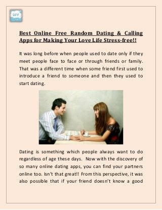 Best Online Free Random Dating & Calling
Apps for Making Your Love Life Stress-free!!
It was long before when people used to date only if they
meet people face to face or through friends or family.
That was a different time when some friend first used to
introduce a friend to someone and then they used to
start dating.
Dating is something which people always want to do
regardless of age these days. Now with the discovery of
so many online dating apps, you can find your partners
online too. Isn’t that great!! From this perspective, it was
also possible that if your friend doesn’t know a good
 