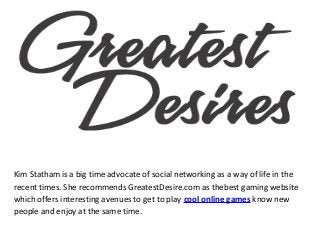 Kim Statham is a big time advocate of social networking as a way of life in the
recent times. She recommends GreatestDesire.com as thebest gaming website
which offers interesting avenues to get to play cool online games know new
people and enjoy at the same time.
 