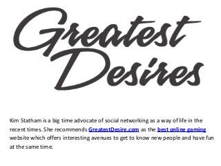 Kim Statham is a big time advocate of social networking as a way of life in the
recent times. She recommends GreatestDesire.com as the best online gaming
website which offers interesting avenues to get to know new people and have fun
at the same time.
 