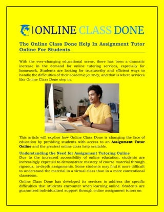 The Online Class Done Help In Assignment Tutor
Online For Students
With the ever-changing educational scene, there has been a dramatic
increase in the demand for online tutoring services, especially for
homework. Students are looking for trustworthy and efficient ways to
handle the difficulties of their academic journey, and that is where services
like Online Class Done step in.
This article will explore how Online Class Done is changing the face of
education by providing students with access to an Assignment Tutor
Online and the greatest online class help available.
Understanding the Need for Assignment Tutoring Online
Due to the increased accessibility of online education, students are
increasingly expected to demonstrate mastery of course material through
rigorous, in-depth assignments. Some students may find it more difficult
to understand the material in a virtual class than in a more conventional
classroom.
Online Class Done has developed its services to address the specific
difficulties that students encounter when learning online. Students are
guaranteed individualized support through online assignment tutors on
 