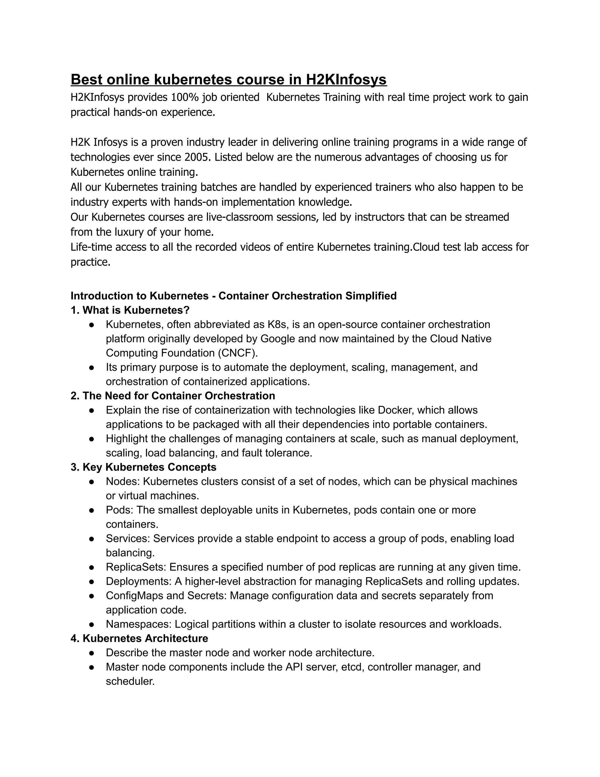 Best online kubernetes course in H2KInfosys
H2KInfosys provides 100% job oriented Kubernetes Training with real time project work to gain
practical hands-on experience.
H2K Infosys is a proven industry leader in delivering online training programs in a wide range of
technologies ever since 2005. Listed below are the numerous advantages of choosing us for
Kubernetes online training.
All our Kubernetes training batches are handled by experienced trainers who also happen to be
industry experts with hands-on implementation knowledge.
Our Kubernetes courses are live-classroom sessions, led by instructors that can be streamed
from the luxury of your home.
Life-time access to all the recorded videos of entire Kubernetes training.Cloud test lab access for
practice.
Introduction to Kubernetes - Container Orchestration Simplified
1. What is Kubernetes?
● Kubernetes, often abbreviated as K8s, is an open-source container orchestration
platform originally developed by Google and now maintained by the Cloud Native
Computing Foundation (CNCF).
● Its primary purpose is to automate the deployment, scaling, management, and
orchestration of containerized applications.
2. The Need for Container Orchestration
● Explain the rise of containerization with technologies like Docker, which allows
applications to be packaged with all their dependencies into portable containers.
● Highlight the challenges of managing containers at scale, such as manual deployment,
scaling, load balancing, and fault tolerance.
3. Key Kubernetes Concepts
● Nodes: Kubernetes clusters consist of a set of nodes, which can be physical machines
or virtual machines.
● Pods: The smallest deployable units in Kubernetes, pods contain one or more
containers.
● Services: Services provide a stable endpoint to access a group of pods, enabling load
balancing.
● ReplicaSets: Ensures a specified number of pod replicas are running at any given time.
● Deployments: A higher-level abstraction for managing ReplicaSets and rolling updates.
● ConfigMaps and Secrets: Manage configuration data and secrets separately from
application code.
● Namespaces: Logical partitions within a cluster to isolate resources and workloads.
4. Kubernetes Architecture
● Describe the master node and worker node architecture.
● Master node components include the API server, etcd, controller manager, and
scheduler.
 