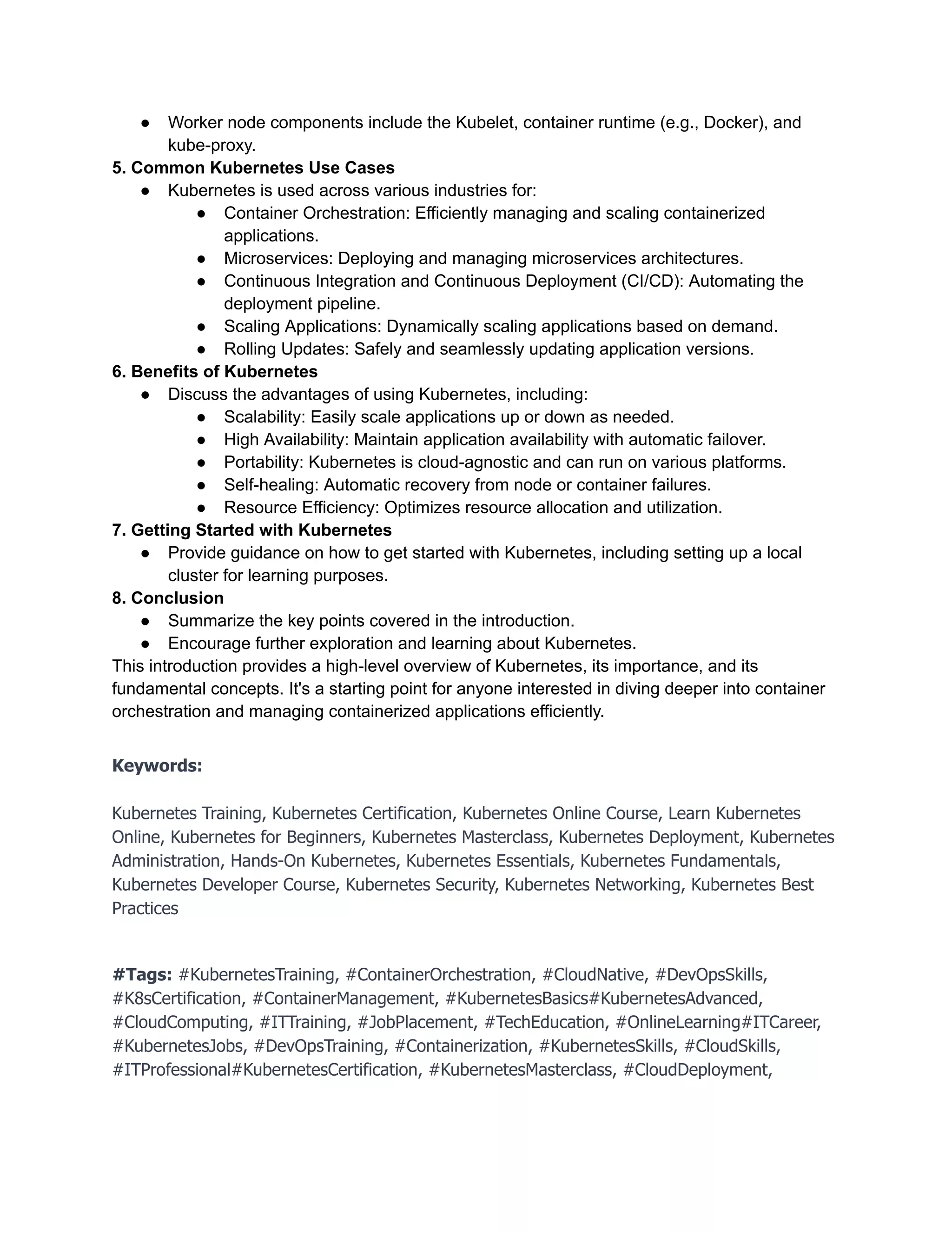 ● Worker node components include the Kubelet, container runtime (e.g., Docker), and
kube-proxy.
5. Common Kubernetes Use Cases
● Kubernetes is used across various industries for:
● Container Orchestration: Efficiently managing and scaling containerized
applications.
● Microservices: Deploying and managing microservices architectures.
● Continuous Integration and Continuous Deployment (CI/CD): Automating the
deployment pipeline.
● Scaling Applications: Dynamically scaling applications based on demand.
● Rolling Updates: Safely and seamlessly updating application versions.
6. Benefits of Kubernetes
● Discuss the advantages of using Kubernetes, including:
● Scalability: Easily scale applications up or down as needed.
● High Availability: Maintain application availability with automatic failover.
● Portability: Kubernetes is cloud-agnostic and can run on various platforms.
● Self-healing: Automatic recovery from node or container failures.
● Resource Efficiency: Optimizes resource allocation and utilization.
7. Getting Started with Kubernetes
● Provide guidance on how to get started with Kubernetes, including setting up a local
cluster for learning purposes.
8. Conclusion
● Summarize the key points covered in the introduction.
● Encourage further exploration and learning about Kubernetes.
This introduction provides a high-level overview of Kubernetes, its importance, and its
fundamental concepts. It's a starting point for anyone interested in diving deeper into container
orchestration and managing containerized applications efficiently.
Keywords:
Kubernetes Training, Kubernetes Certification, Kubernetes Online Course, Learn Kubernetes
Online, Kubernetes for Beginners, Kubernetes Masterclass, Kubernetes Deployment, Kubernetes
Administration, Hands-On Kubernetes, Kubernetes Essentials, Kubernetes Fundamentals,
Kubernetes Developer Course, Kubernetes Security, Kubernetes Networking, Kubernetes Best
Practices
#Tags: #KubernetesTraining, #ContainerOrchestration, #CloudNative, #DevOpsSkills,
#K8sCertification, #ContainerManagement, #KubernetesBasics#KubernetesAdvanced,
#CloudComputing, #ITTraining, #JobPlacement, #TechEducation, #OnlineLearning#ITCareer,
#KubernetesJobs, #DevOpsTraining, #Containerization, #KubernetesSkills, #CloudSkills,
#ITProfessional#KubernetesCertification, #KubernetesMasterclass, #CloudDeployment,
 