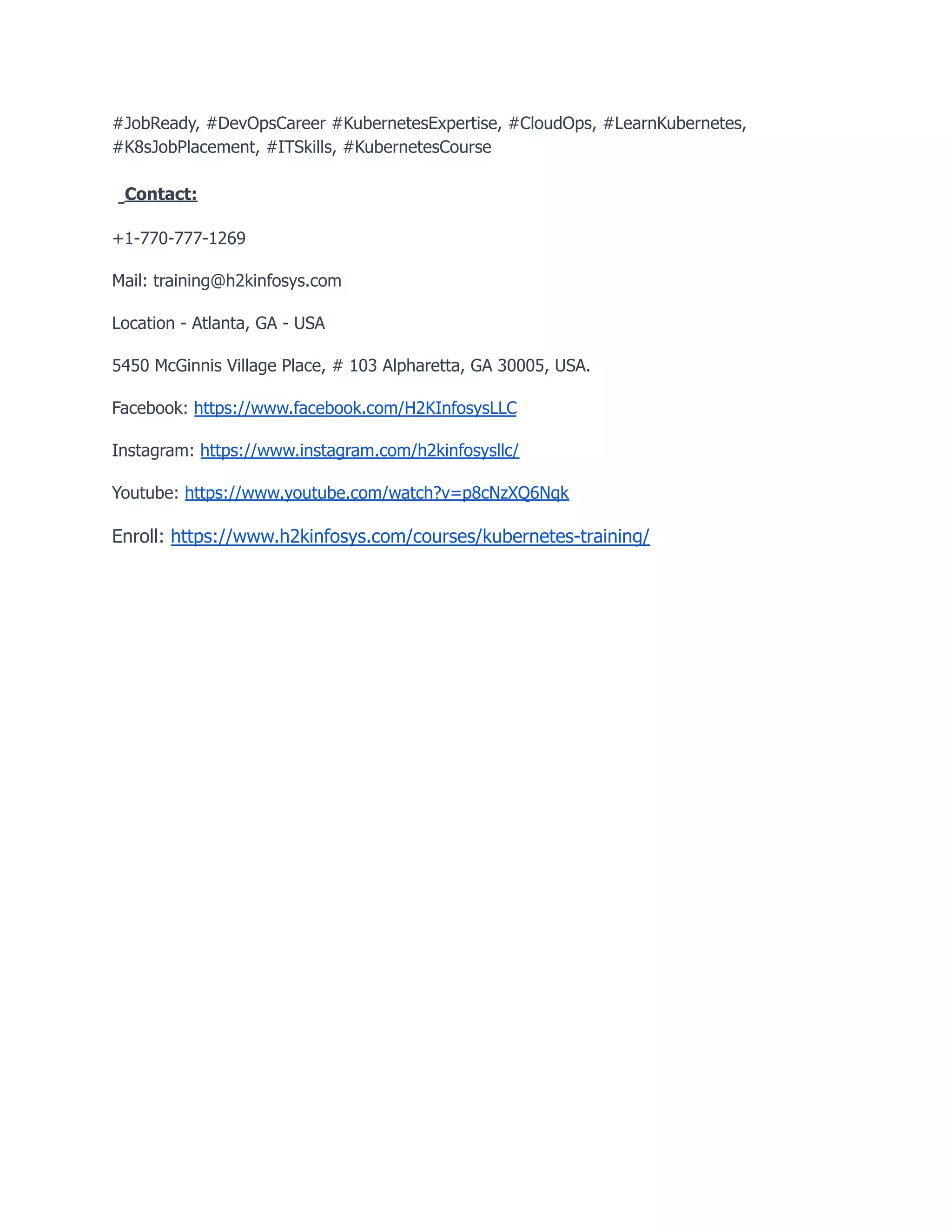 #JobReady, #DevOpsCareer #KubernetesExpertise, #CloudOps, #LearnKubernetes,
#K8sJobPlacement, #ITSkills, #KubernetesCourse
Contact:
+1-770-777-1269
Mail: training@h2kinfosys.com
Location - Atlanta, GA - USA
5450 McGinnis Village Place, # 103 Alpharetta, GA 30005, USA.
Facebook: https://www.facebook.com/H2KInfosysLLC
Instagram: https://www.instagram.com/h2kinfosysllc/
Youtube: https://www.youtube.com/watch?v=p8cNzXQ6Nqk
Enroll: https://www.h2kinfosys.com/courses/kubernetes-training/
 