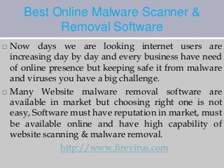 Best Online Malware Scanner & 
Removal Software 
 Now days we are looking internet users are 
increasing day by day and every business have need 
of online presence but keeping safe it from malware 
and viruses you have a big challenge. 
 Many Website malware removal software are 
available in market but choosing right one is not 
easy, Software must have reputation in market, must 
be available online and have high capability of 
website scanning & malware removal. 
http://www.firevirus.com 
 