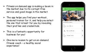 ➢ Fitness on demand app is making a boom in
the market due to its corrupt-free
service and good image in the market.
➢ The app helps you find your workout,
personal trainer for it, and help you select
the one that is best for you by revealing
their profiles and credentials.
➢ This is a fantastic opportunity for
business for you!
➢ One more reason to get an on-demand
fitness coach – a healthy social
experience!
 