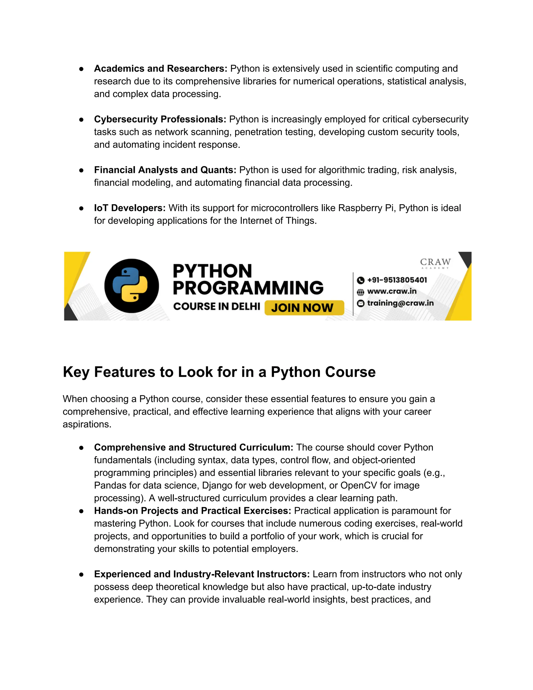 ●​ Academics and Researchers: Python is extensively used in scientific computing and research due to its comprehensive libraries for numerical operations, statistical analysis, and complex data processing.​ ●​ Cybersecurity Professionals: Python is increasingly employed for critical cybersecurity tasks such as network scanning, penetration testing, developing custom security tools, and automating incident response.​ ●​ Financial Analysts and Quants: Python is used for algorithmic trading, risk analysis, financial modeling, and automating financial data processing.​ ●​ IoT Developers: With its support for microcontrollers like Raspberry Pi, Python is ideal for developing applications for the Internet of Things.​ Key Features to Look for in a Python Course When choosing a Python course, consider these essential features to ensure you gain a comprehensive, practical, and effective learning experience that aligns with your career aspirations. ●​ Comprehensive and Structured Curriculum: The course should cover Python fundamentals (including syntax, data types, control flow, and object-oriented programming principles) and essential libraries relevant to your specific goals (e.g., Pandas for data science, Django for web development, or OpenCV for image processing). A well-structured curriculum provides a clear learning path. ●​ Hands-on Projects and Practical Exercises: Practical application is paramount for mastering Python. Look for courses that include numerous coding exercises, real-world projects, and opportunities to build a portfolio of your work, which is crucial for demonstrating your skills to potential employers.​ ●​ Experienced and Industry-Relevant Instructors: Learn from instructors who not only possess deep theoretical knowledge but also have practical, up-to-date industry experience. They can provide invaluable real-world insights, best practices, and 