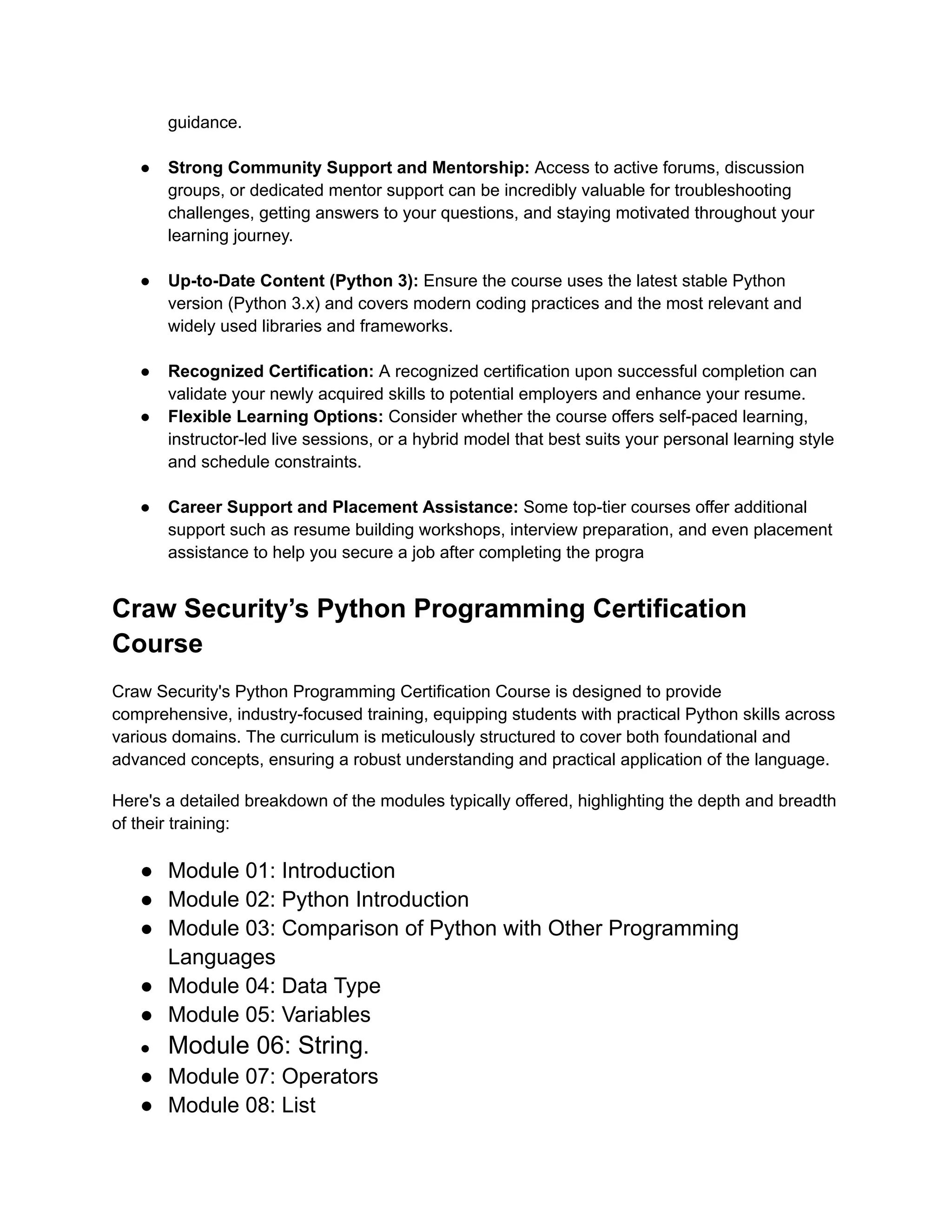 guidance.​ ●​ Strong Community Support and Mentorship: Access to active forums, discussion groups, or dedicated mentor support can be incredibly valuable for troubleshooting challenges, getting answers to your questions, and staying motivated throughout your learning journey.​ ●​ Up-to-Date Content (Python 3): Ensure the course uses the latest stable Python version (Python 3.x) and covers modern coding practices and the most relevant and widely used libraries and frameworks.​ ●​ Recognized Certification: A recognized certification upon successful completion can validate your newly acquired skills to potential employers and enhance your resume. ●​ Flexible Learning Options: Consider whether the course offers self-paced learning, instructor-led live sessions, or a hybrid model that best suits your personal learning style and schedule constraints.​ ●​ Career Support and Placement Assistance: Some top-tier courses offer additional support such as resume building workshops, interview preparation, and even placement assistance to help you secure a job after completing the progra Craw Security’s Python Programming Certification Course Craw Security's Python Programming Certification Course is designed to provide comprehensive, industry-focused training, equipping students with practical Python skills across various domains. The curriculum is meticulously structured to cover both foundational and advanced concepts, ensuring a robust understanding and practical application of the language. Here's a detailed breakdown of the modules typically offered, highlighting the depth and breadth of their training: ●​ Module 01: Introduction ●​ Module 02: Python Introduction ●​ Module 03: Comparison of Python with Other Programming Languages ●​ Module 04: Data Type ●​ Module 05: Variables ●​ Module 06: String. ●​ Module 07: Operators ●​ Module 08: List 