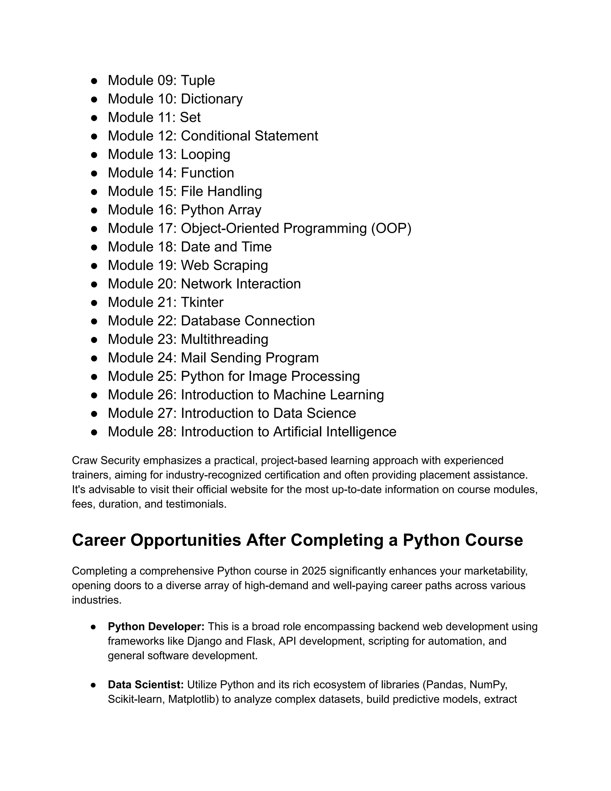 ●​ Module 09: Tuple ●​ Module 10: Dictionary ●​ Module 11: Set ●​ Module 12: Conditional Statement ●​ Module 13: Looping ●​ Module 14: Function ●​ Module 15: File Handling ●​ Module 16: Python Array ●​ Module 17: Object-Oriented Programming (OOP) ●​ Module 18: Date and Time ●​ Module 19: Web Scraping ●​ Module 20: Network Interaction ●​ Module 21: Tkinter ●​ Module 22: Database Connection ●​ Module 23: Multithreading ●​ Module 24: Mail Sending Program ●​ Module 25: Python for Image Processing ●​ Module 26: Introduction to Machine Learning ●​ Module 27: Introduction to Data Science ●​ Module 28: Introduction to Artificial Intelligence Craw Security emphasizes a practical, project-based learning approach with experienced trainers, aiming for industry-recognized certification and often providing placement assistance. It's advisable to visit their official website for the most up-to-date information on course modules, fees, duration, and testimonials. Career Opportunities After Completing a Python Course Completing a comprehensive Python course in 2025 significantly enhances your marketability, opening doors to a diverse array of high-demand and well-paying career paths across various industries. ●​ Python Developer: This is a broad role encompassing backend web development using frameworks like Django and Flask, API development, scripting for automation, and general software development.​ ●​ Data Scientist: Utilize Python and its rich ecosystem of libraries (Pandas, NumPy, Scikit-learn, Matplotlib) to analyze complex datasets, build predictive models, extract 