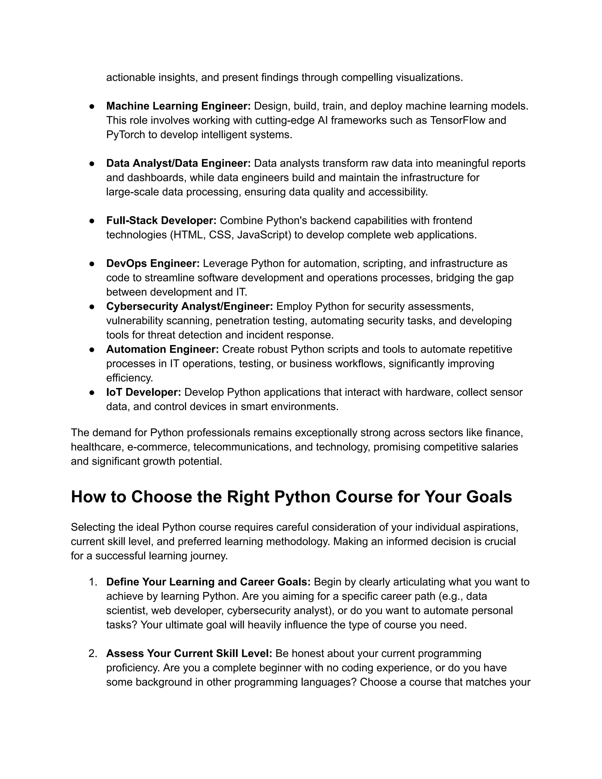 actionable insights, and present findings through compelling visualizations.​ ●​ Machine Learning Engineer: Design, build, train, and deploy machine learning models. This role involves working with cutting-edge AI frameworks such as TensorFlow and PyTorch to develop intelligent systems.​ ●​ Data Analyst/Data Engineer: Data analysts transform raw data into meaningful reports and dashboards, while data engineers build and maintain the infrastructure for large-scale data processing, ensuring data quality and accessibility.​ ●​ Full-Stack Developer: Combine Python's backend capabilities with frontend technologies (HTML, CSS, JavaScript) to develop complete web applications.​ ●​ DevOps Engineer: Leverage Python for automation, scripting, and infrastructure as code to streamline software development and operations processes, bridging the gap between development and IT. ●​ Cybersecurity Analyst/Engineer: Employ Python for security assessments, vulnerability scanning, penetration testing, automating security tasks, and developing tools for threat detection and incident response. ●​ Automation Engineer: Create robust Python scripts and tools to automate repetitive processes in IT operations, testing, or business workflows, significantly improving efficiency. ●​ IoT Developer: Develop Python applications that interact with hardware, collect sensor data, and control devices in smart environments. The demand for Python professionals remains exceptionally strong across sectors like finance, healthcare, e-commerce, telecommunications, and technology, promising competitive salaries and significant growth potential. How to Choose the Right Python Course for Your Goals Selecting the ideal Python course requires careful consideration of your individual aspirations, current skill level, and preferred learning methodology. Making an informed decision is crucial for a successful learning journey. 1.​ Define Your Learning and Career Goals: Begin by clearly articulating what you want to achieve by learning Python. Are you aiming for a specific career path (e.g., data scientist, web developer, cybersecurity analyst), or do you want to automate personal tasks? Your ultimate goal will heavily influence the type of course you need.​ 2.​ Assess Your Current Skill Level: Be honest about your current programming proficiency. Are you a complete beginner with no coding experience, or do you have some background in other programming languages? Choose a course that matches your 