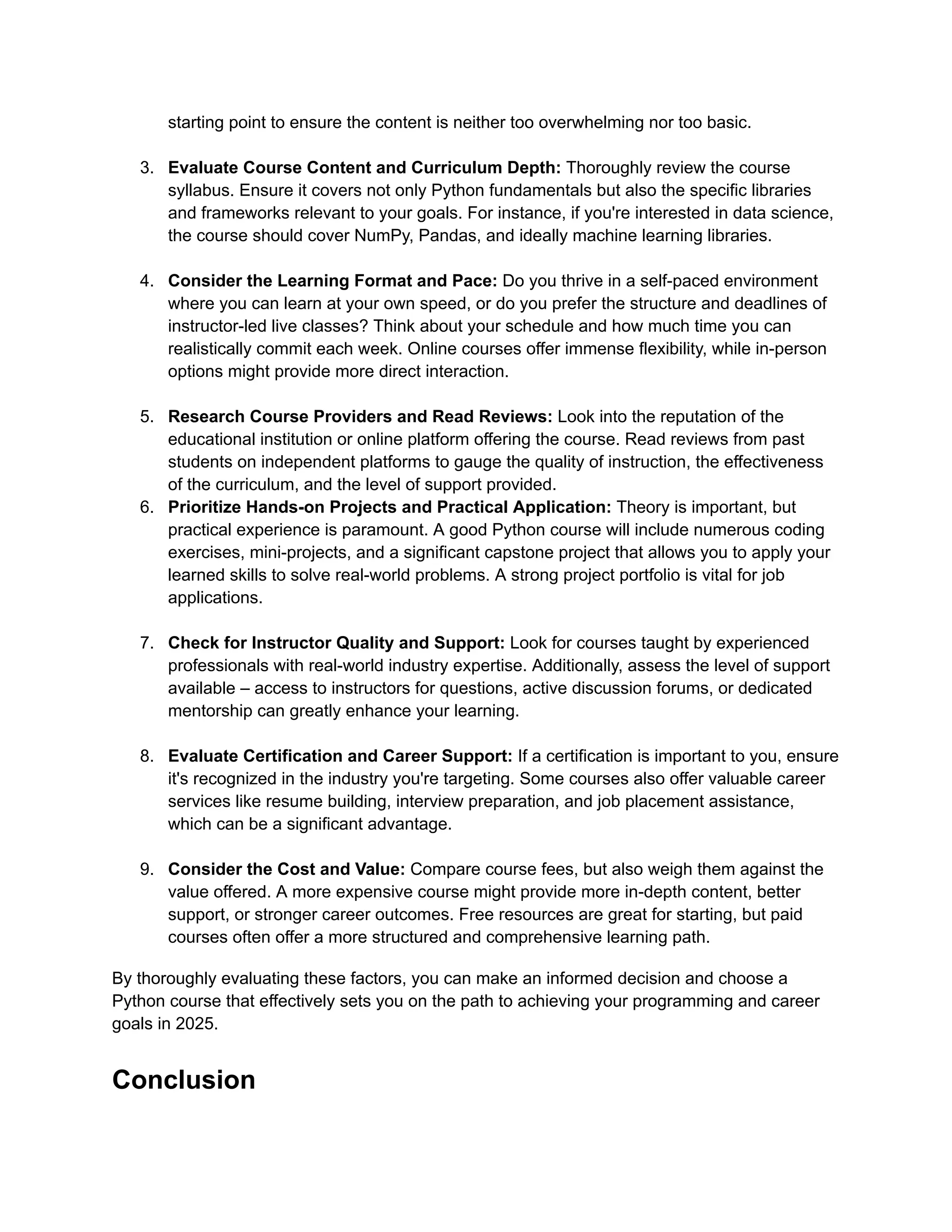 starting point to ensure the content is neither too overwhelming nor too basic.​ 3.​ Evaluate Course Content and Curriculum Depth: Thoroughly review the course syllabus. Ensure it covers not only Python fundamentals but also the specific libraries and frameworks relevant to your goals. For instance, if you're interested in data science, the course should cover NumPy, Pandas, and ideally machine learning libraries.​ 4.​ Consider the Learning Format and Pace: Do you thrive in a self-paced environment where you can learn at your own speed, or do you prefer the structure and deadlines of instructor-led live classes? Think about your schedule and how much time you can realistically commit each week. Online courses offer immense flexibility, while in-person options might provide more direct interaction.​ 5.​ Research Course Providers and Read Reviews: Look into the reputation of the educational institution or online platform offering the course. Read reviews from past students on independent platforms to gauge the quality of instruction, the effectiveness of the curriculum, and the level of support provided. 6.​ Prioritize Hands-on Projects and Practical Application: Theory is important, but practical experience is paramount. A good Python course will include numerous coding exercises, mini-projects, and a significant capstone project that allows you to apply your learned skills to solve real-world problems. A strong project portfolio is vital for job applications.​ 7.​ Check for Instructor Quality and Support: Look for courses taught by experienced professionals with real-world industry expertise. Additionally, assess the level of support available – access to instructors for questions, active discussion forums, or dedicated mentorship can greatly enhance your learning.​ 8.​ Evaluate Certification and Career Support: If a certification is important to you, ensure it's recognized in the industry you're targeting. Some courses also offer valuable career services like resume building, interview preparation, and job placement assistance, which can be a significant advantage.​ 9.​ Consider the Cost and Value: Compare course fees, but also weigh them against the value offered. A more expensive course might provide more in-depth content, better support, or stronger career outcomes. Free resources are great for starting, but paid courses often offer a more structured and comprehensive learning path. By thoroughly evaluating these factors, you can make an informed decision and choose a Python course that effectively sets you on the path to achieving your programming and career goals in 2025. Conclusion 