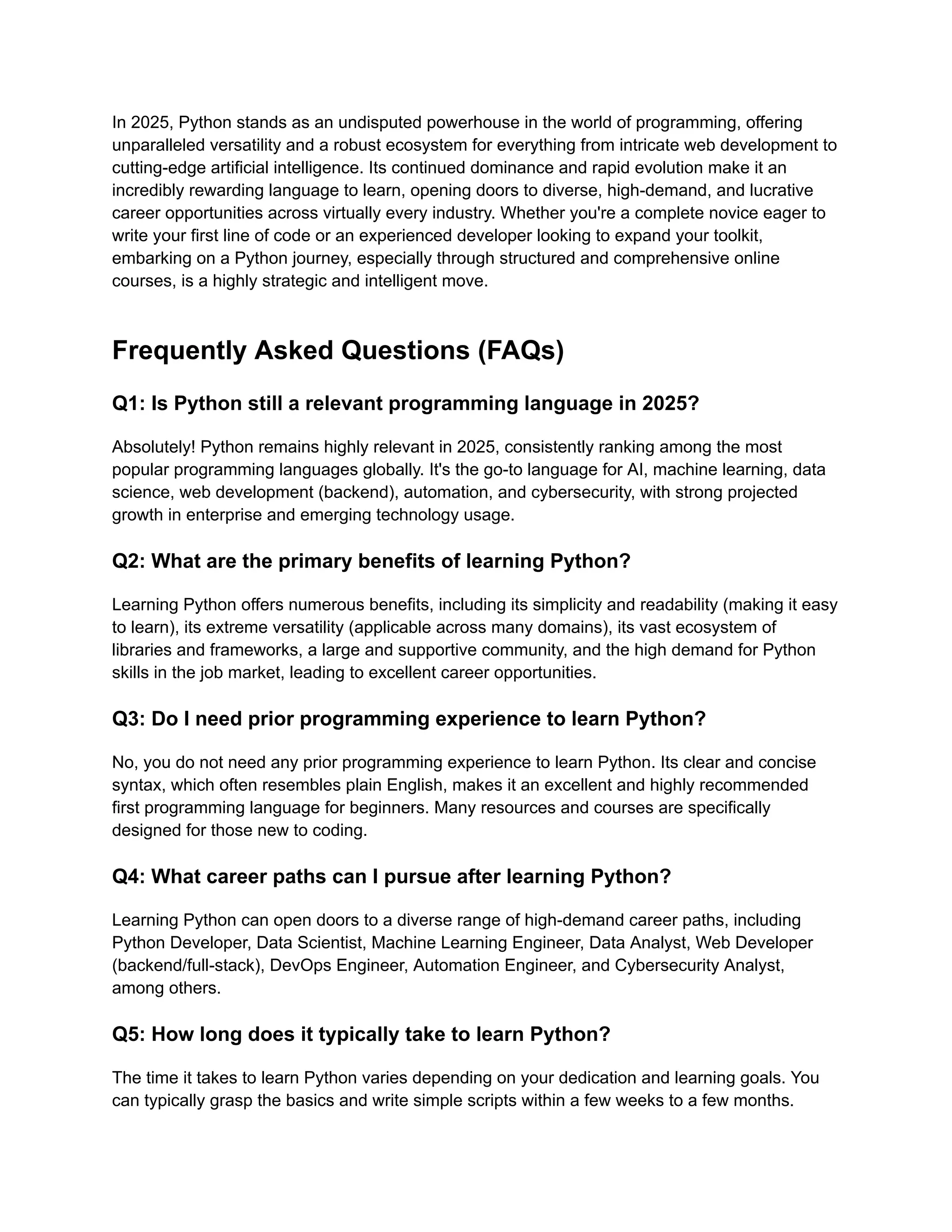 In 2025, Python stands as an undisputed powerhouse in the world of programming, offering unparalleled versatility and a robust ecosystem for everything from intricate web development to cutting-edge artificial intelligence. Its continued dominance and rapid evolution make it an incredibly rewarding language to learn, opening doors to diverse, high-demand, and lucrative career opportunities across virtually every industry. Whether you're a complete novice eager to write your first line of code or an experienced developer looking to expand your toolkit, embarking on a Python journey, especially through structured and comprehensive online courses, is a highly strategic and intelligent move. ​ Frequently Asked Questions (FAQs) Q1: Is Python still a relevant programming language in 2025? Absolutely! Python remains highly relevant in 2025, consistently ranking among the most popular programming languages globally. It's the go-to language for AI, machine learning, data science, web development (backend), automation, and cybersecurity, with strong projected growth in enterprise and emerging technology usage. Q2: What are the primary benefits of learning Python? Learning Python offers numerous benefits, including its simplicity and readability (making it easy to learn), its extreme versatility (applicable across many domains), its vast ecosystem of libraries and frameworks, a large and supportive community, and the high demand for Python skills in the job market, leading to excellent career opportunities. Q3: Do I need prior programming experience to learn Python? No, you do not need any prior programming experience to learn Python. Its clear and concise syntax, which often resembles plain English, makes it an excellent and highly recommended first programming language for beginners. Many resources and courses are specifically designed for those new to coding. Q4: What career paths can I pursue after learning Python? Learning Python can open doors to a diverse range of high-demand career paths, including Python Developer, Data Scientist, Machine Learning Engineer, Data Analyst, Web Developer (backend/full-stack), DevOps Engineer, Automation Engineer, and Cybersecurity Analyst, among others. Q5: How long does it typically take to learn Python? The time it takes to learn Python varies depending on your dedication and learning goals. You can typically grasp the basics and write simple scripts within a few weeks to a few months. 