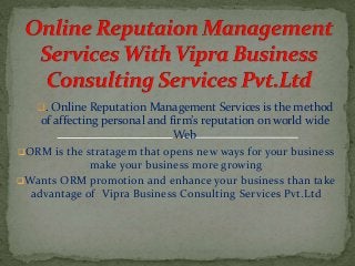 . Online Reputation Management Services is the method
of affecting personal and firm’s reputation on world wide
Web
ORM is the stratagem that opens new ways for your business
make your business more growing
Wants ORM promotion and enhance your business than take
advantage of Vipra Business Consulting Services Pvt.Ltd
 