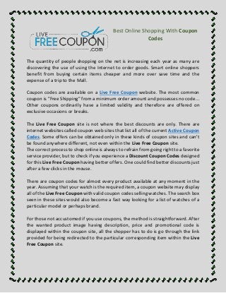 Best Online Shopping With Coupon 
Codes 
The quantity of people shopping on the net is increasing each year as many are 
discovering the use of using the Internet to order goods. Smart online shoppers 
benefit from buying certain items cheaper and more over save time and the 
expense of a trip to the Mall. 
Coupon codes are available on a Live Free Coupon website. The most common 
coupon is "Free Shipping" from a minimum order amount and possesses no code... 
Other coupons ordinarily have a limited validity and therefore are offered on 
exclusive occasions or breaks. 
The Live Free Coupon site is not where the best discounts are only. There are 
internet websites called coupon web sites that list all of the current Active Coupon 
Codes. Some offers can be obtained only in these kinds of coupon sites and can't 
be found anywhere different, not even within the Live Free Coupon site. 
The correct process to shop online is always to refrain from going right to a favorite 
service provider, but to check if you experience a Discount Coupon Codes designed 
for this Live Free Coupon having better offers. One could find better discounts just 
after a few clicks in the mouse. 
There are coupon codes for almost every product available at any moment in the 
year. Assuming that your watch is the required item, a coupon website may display 
all of the Live Free Coupon with valid coupon codes selling watches. The search box 
seen in these sites would also become a fast way looking for a list of watches of a 
particular model or perhaps brand. 
For those not accustomed if you use coupons, the method is straightforward. After 
the wanted product image having description, price and promotional code is 
displayed within the coupon site, all the shopper has to do is go through the link 
provided for being redirected to the particular corresponding item within the Live 
Free Coupon site. 
 