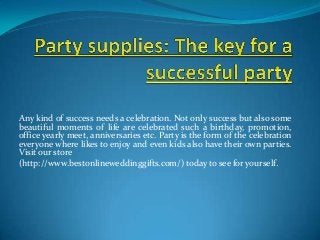 Any kind of success needs a celebration. Not only success but also some
beautiful moments of life are celebrated such a birthday, promotion,
office yearly meet, anniversaries etc. Party is the form of the celebration
everyone where likes to enjoy and even kids also have their own parties.
Visit our store
(http://www.bestonlineweddinggifts.com/) today to see for yourself.
 