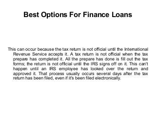 Best Options For Finance Loans
This can occur because the tax return is not official until the International
Revenue Service accepts it. A tax return is not official when the tax
prepare has completed it. All the prepare has done is fill out the tax
forms; the return is not official until the IRS signs off on it. This can't
happen until an IRS employee has looked over the return and
approved it. That process usually occurs several days after the tax
return has been filed, even if it's been filed electronically.
 