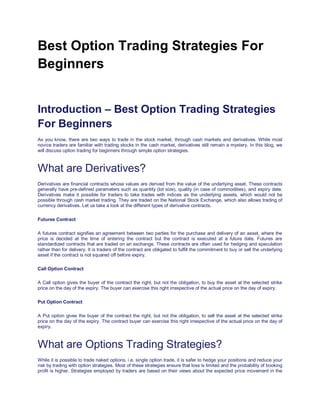 Best Option Trading Strategies For
Beginners
Best Trading Option Trading
Introduction – Best Option Trading Strategies
For Beginners
As you know, there are two ways to trade in the stock market, through cash markets and derivatives. While most
novice traders are familiar with trading stocks in the cash market, derivatives still remain a mystery. In this blog, we
will discuss option trading for beginners through simple option strategies.
What are Derivatives?
Derivatives are financial contracts whose values are derived from the value of the underlying asset. These contracts
generally have pre-defined parameters such as quantity (lot size), quality (in case of commodities), and expiry date.
Derivatives make it possible for traders to take trades with indices as the underlying assets, which would not be
possible through cash market trading. They are traded on the National Stock Exchange, which also allows trading of
currency derivatives. Let us take a look at the different types of derivative contracts.
Futures Contract
A futures contract signifies an agreement between two parties for the purchase and delivery of an asset, where the
price is decided at the time of entering the contract but the contract is executed at a future date. Futures are
standardized contracts that are traded on an exchange. These contracts are often used for hedging and speculation
rather than for delivery. It is traders of the contract are obligated to fulfill the commitment to buy or sell the underlying
asset if the contract is not squared off before expiry.
Call Option Contract
A Call option gives the buyer of the contract the right, but not the obligation, to buy the asset at the selected strike
price on the day of the expiry. The buyer can exercise this right irrespective of the actual price on the day of expiry.
Put Option Contract
A Put option gives the buyer of the contract the right, but not the obligation, to sell the asset at the selected strike
price on the day of the expiry. The contract buyer can exercise this right irrespective of the actual price on the day of
expiry.
What are Options Trading Strategies?
While it is possible to trade naked options, i.e. single option trade, it is safer to hedge your positions and reduce your
risk by trading with option strategies. Most of these strategies ensure that loss is limited and the probability of booking
profit is higher. Strategies employed by traders are based on their views about the expected price movement in the
 