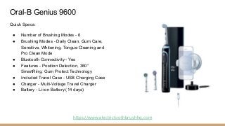 Oral-B Genius 9600
Quick Specs:
● Number of Brushing Modes - 6
● Brushing Modes - Daily Clean, Gum Care,
Sensitive, Whiten...
