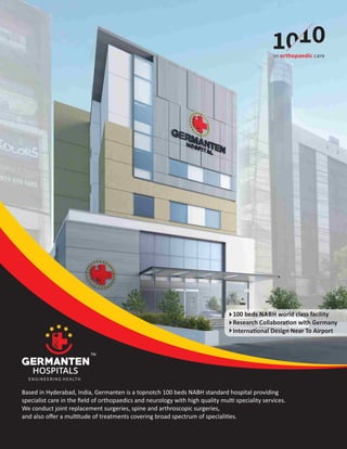 Based in Hyderabad, India, Germanten is a topnotch 100 beds NABH standard hospital providing
specialist care in the ﬁeld of orthopaedics and neurology with high quality mul speciality services.
We conduct joint replacement surgeries, spine and arthroscopic surgeries,
and also oﬀer a mul tude of treatments covering broad spectrum of speciali es.
100 beds NABH world class facility
Research Collabora on with Germany
Interna onal Design Near To Airport
ENGINEERING HEALTH
 