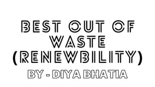 BEST OUT OF
WASTE
(RENEWBILITY)
BY - DIYA BHATIA
 