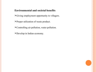Environmental and societal benefits
Giving employment opportunity to villagers.
Proper utilization of waste product.
Controlling air pollution, water pollution.
Develop in Indian economy.
 